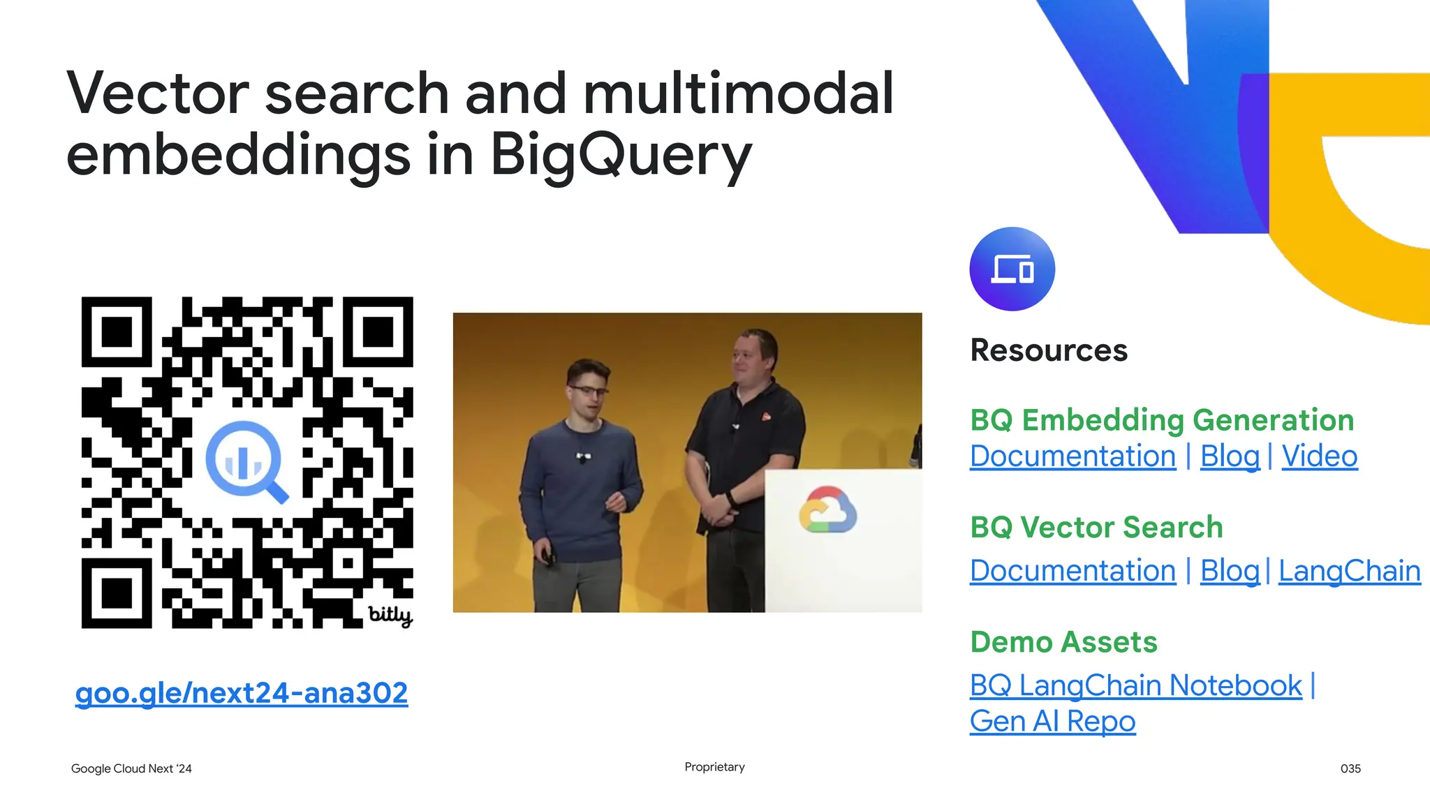 035
Google Cloud Next ‘24 Proprietary
Resources
BQ Embedding Generation
Documentation | Blog | Video
BQ Vector Search
Documentation | Blog| LangChain
Demo Assets
BQ LangChain Notebook |
Gen AI Repo
Vector search and multimodal
embeddings in BigQuery
goo.gle/next24-ana302
 