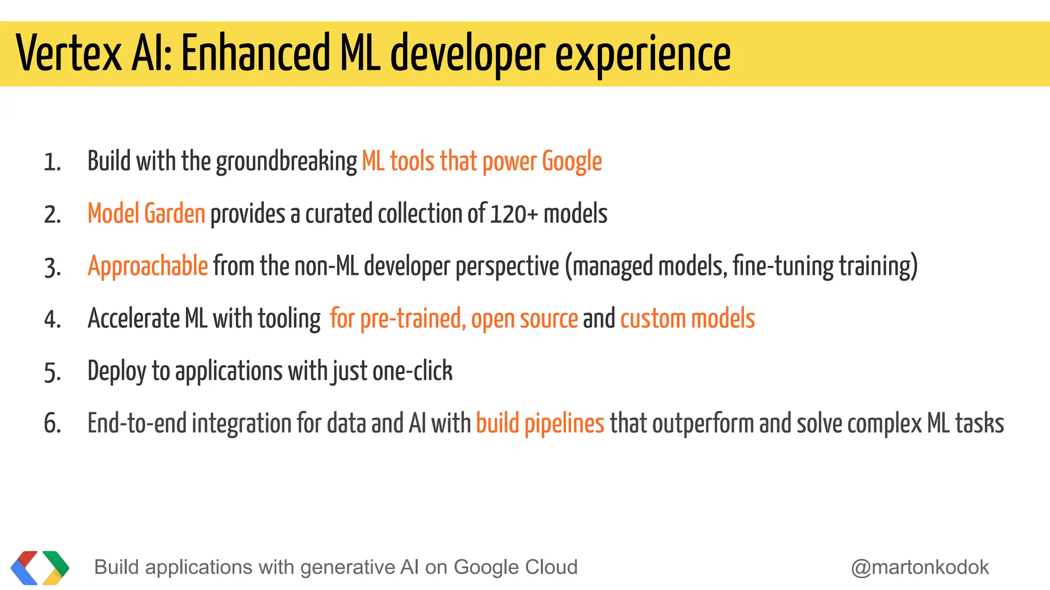 1. Build with the groundbreaking ML tools that power Google
2. Model Garden provides a curated collection of 120+ models
3. Approachable from the non-ML developer perspective (managed models, ﬁne-tuning training)
4. Accelerate ML with tooling for pre-trained, open source and custom models
5. Deploy to applications with just one-click
6. End-to-end integration for data and AI with build pipelines that outperform and solve complex ML tasks
Vertex AI: Enhanced ML developer experience
Build applications with generative AI on Google Cloud @martonkodok
 