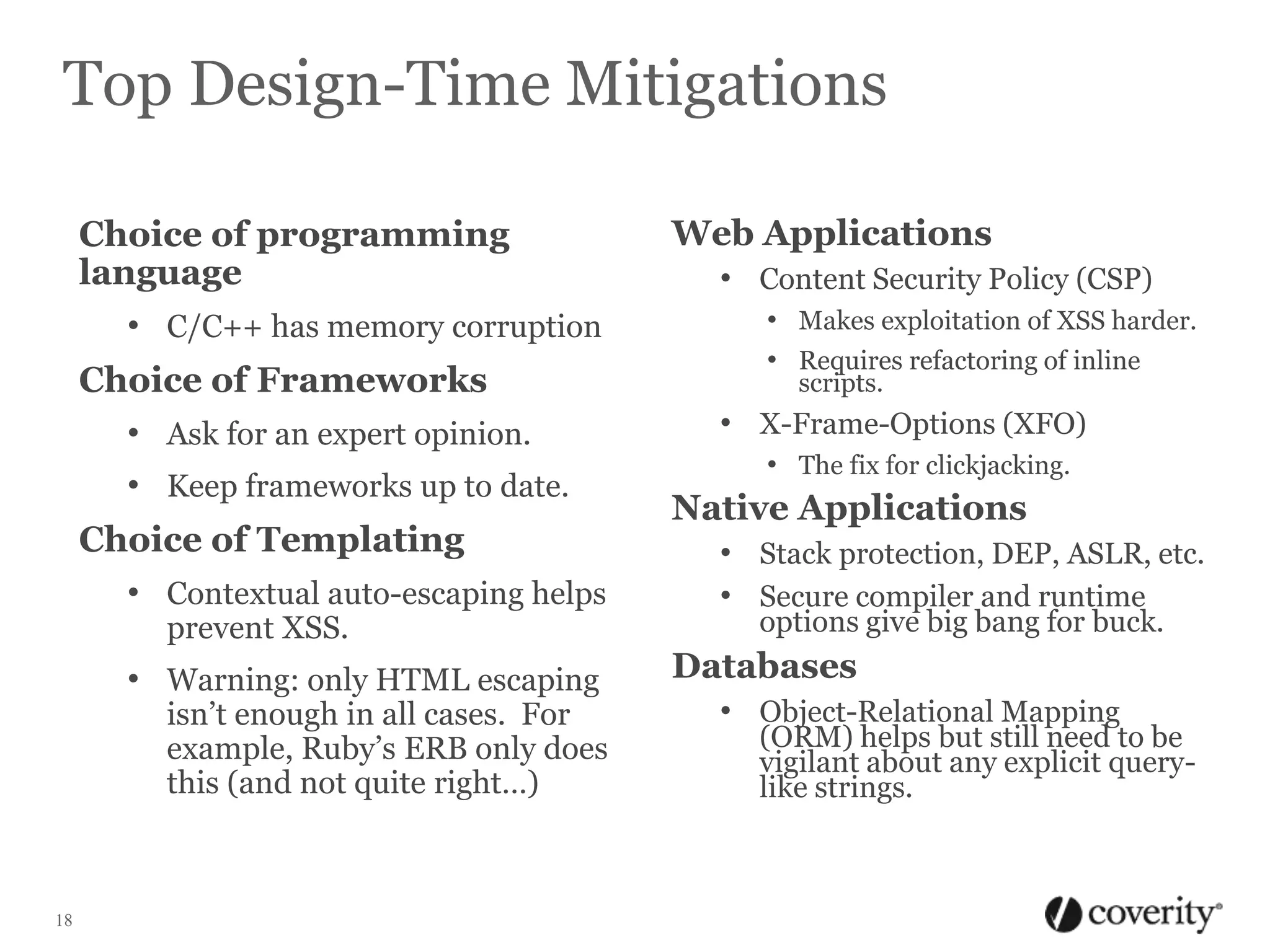 Top Design-Time Mitigations
Choice of programming
language
• C/C++ has memory corruption
Choice of Frameworks
• Ask for an expert opinion.
• Keep frameworks up to date.
Choice of Templating
• Contextual auto-escaping helps
prevent XSS.

• Warning: only HTML escaping

isn’t enough in all cases. For
example, Ruby’s ERB only does
this (and not quite right…)

18

Web Applications
• Content Security Policy (CSP)
• Makes exploitation of XSS harder.
• Requires refactoring of inline
scripts.

• X-Frame-Options (XFO)
• The fix for clickjacking.

Native Applications
• Stack protection, DEP, ASLR, etc.
• Secure compiler and runtime
options give big bang for buck.

Databases
• Object-Relational Mapping

(ORM) helps but still need to be
vigilant about any explicit querylike strings.

 
