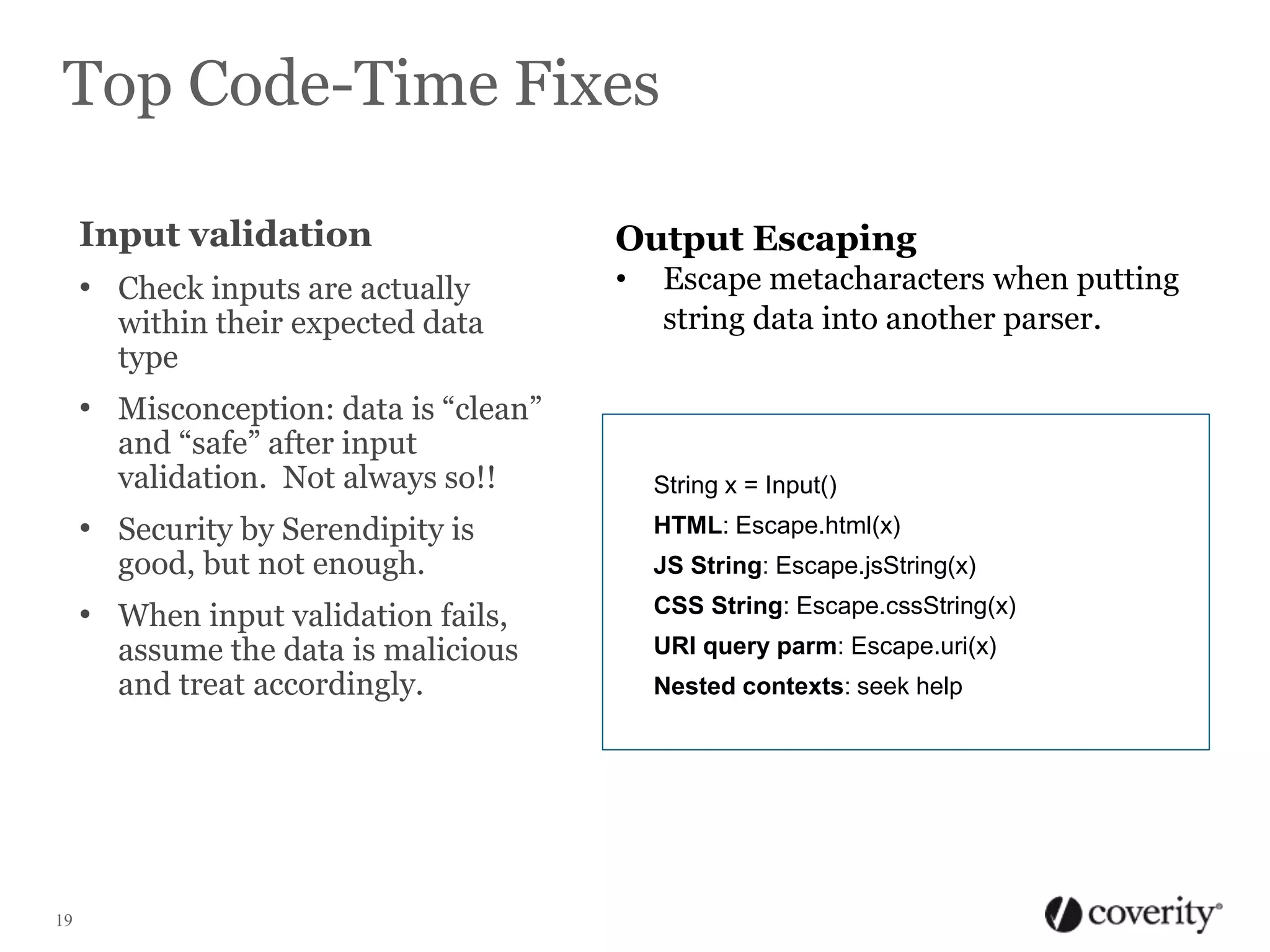 Top Code-Time Fixes
Input validation
• Check inputs are actually

within their expected data
type

Output Escaping
•

Escape metacharacters when putting
string data into another parser.

• Misconception: data is “clean”
and “safe” after input
validation. Not always so!!

• Security by Serendipity is
good, but not enough.

• When input validation fails,

assume the data is malicious
and treat accordingly.

19

String x = Input()
HTML: Escape.html(x)
JS String: Escape.jsString(x)
CSS String: Escape.cssString(x)
URI query parm: Escape.uri(x)
Nested contexts: seek help

 