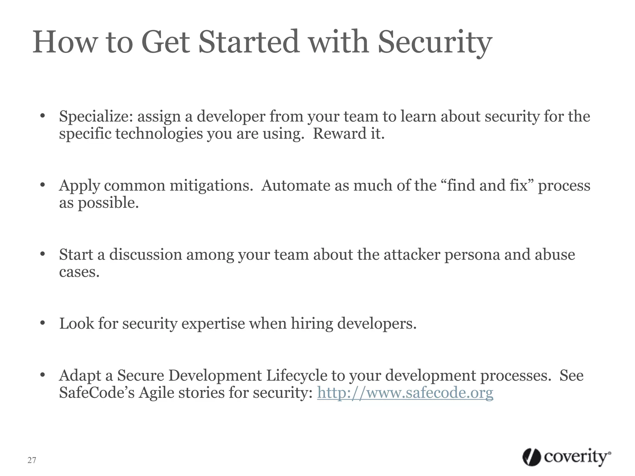 How to Get Started with Security
• Specialize: assign a developer from your team to learn about security for the
specific technologies you are using. Reward it.

• Apply common mitigations. Automate as much of the “find and fix” process
as possible.

• Start a discussion among your team about the attacker persona and abuse
cases.

• Look for security expertise when hiring developers.
• Adapt a Secure Development Lifecycle to your development processes. See
SafeCode’s Agile stories for security: http://www.safecode.org

27

 