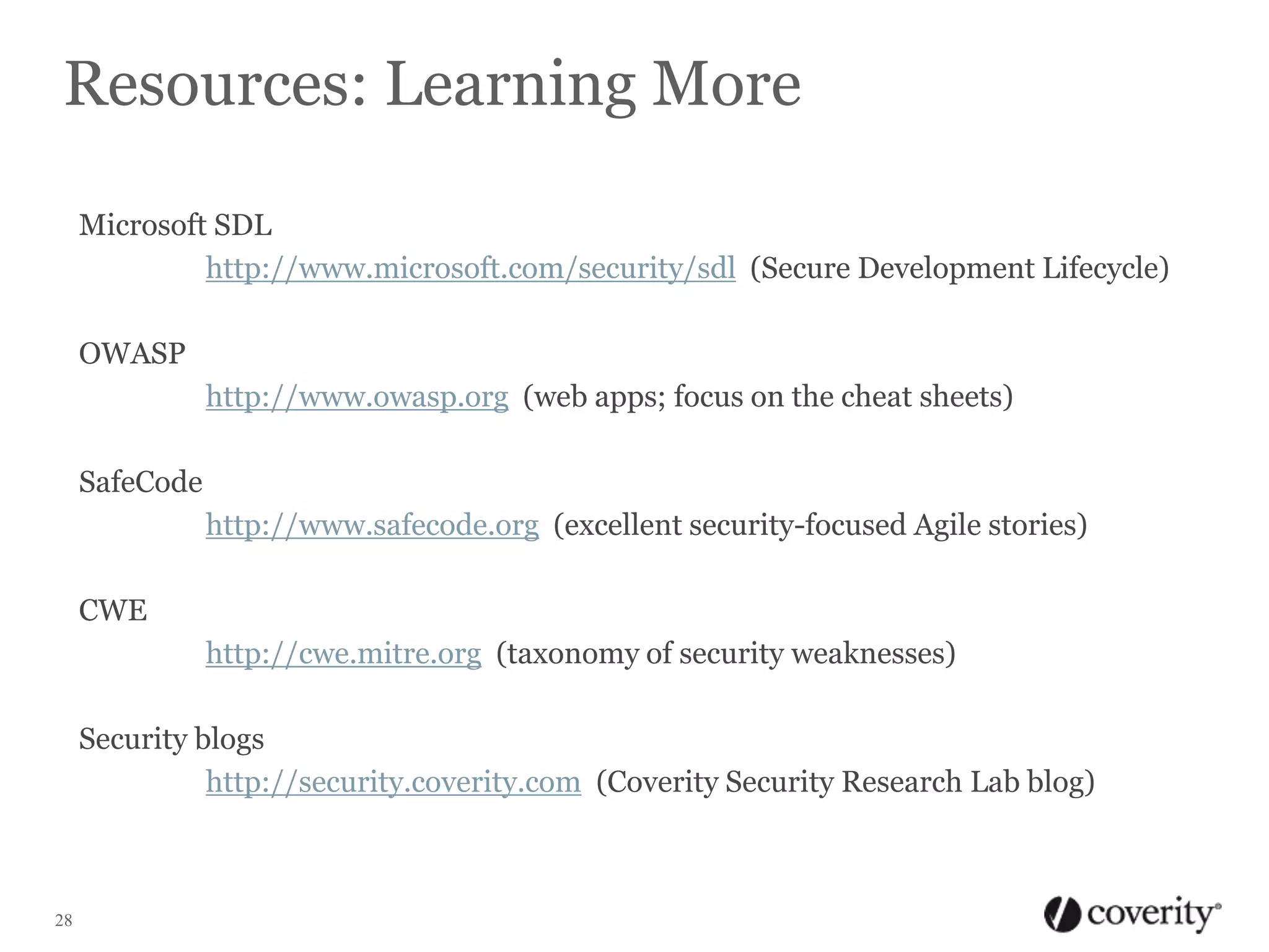 Resources: Learning More
Microsoft SDL
http://www.microsoft.com/security/sdl (Secure Development Lifecycle)
OWASP
http://www.owasp.org (web apps; focus on the cheat sheets)
SafeCode
http://www.safecode.org (excellent security-focused Agile stories)
CWE

http://cwe.mitre.org (taxonomy of security weaknesses)
Security blogs
http://security.coverity.com (Coverity Security Research Lab blog)

28

 
