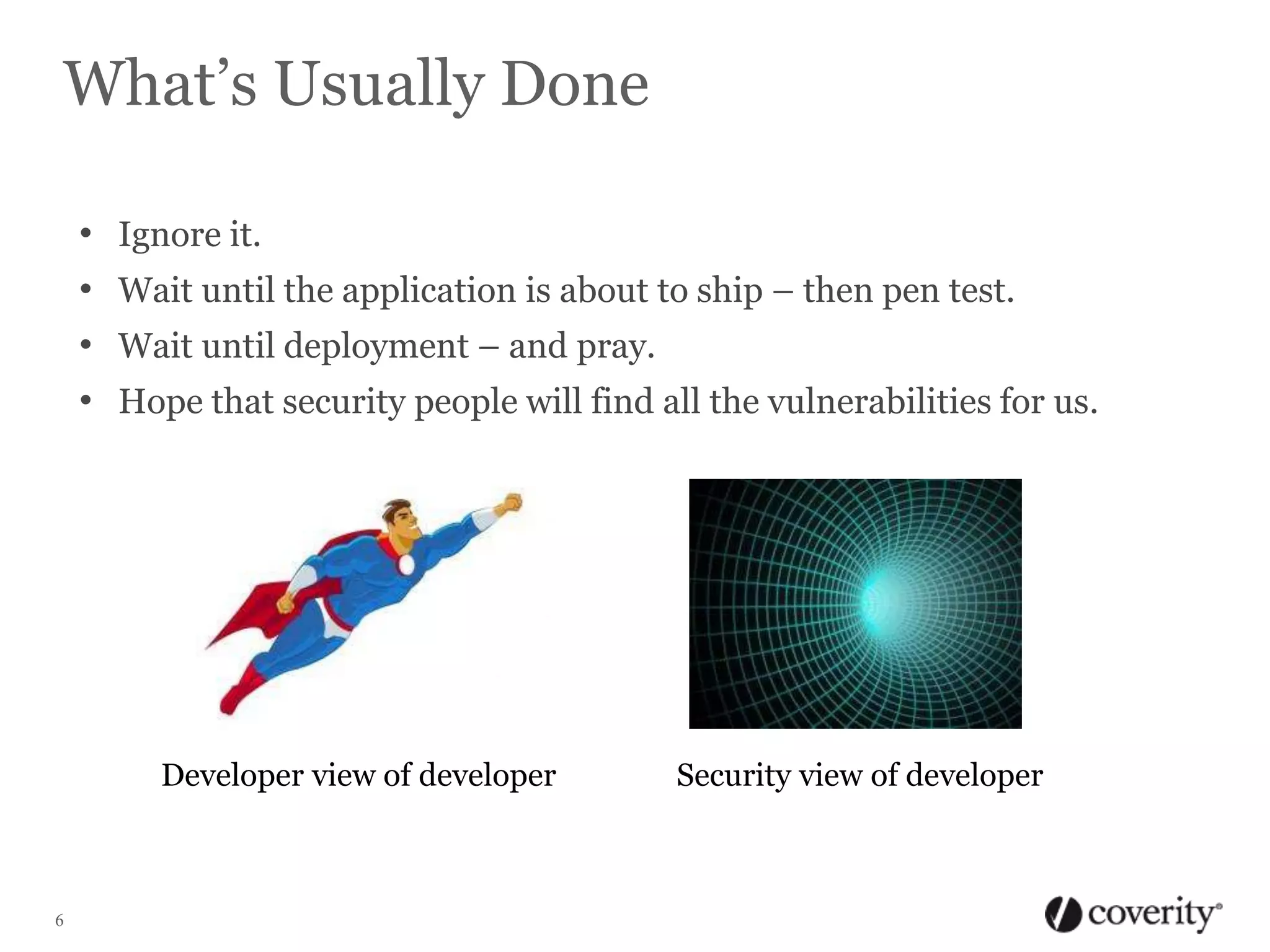 What’s Usually Done
•
•
•
•

Ignore it.
Wait until the application is about to ship – then pen test.
Wait until deployment – and pray.
Hope that security people will find all the vulnerabilities for us.

Developer view of developer

6

Security view of developer

 