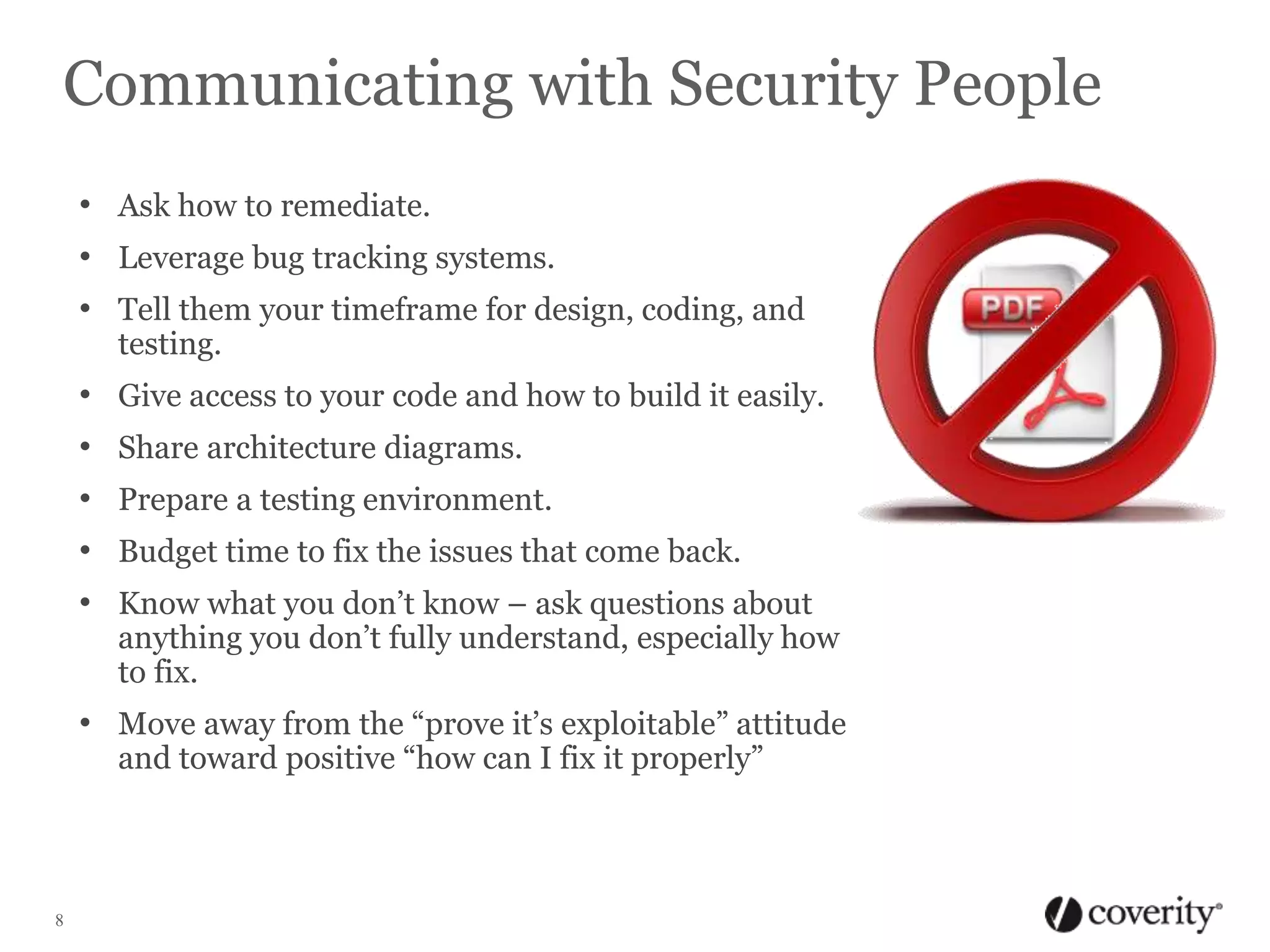 Communicating with Security People
• Ask how to remediate.
• Leverage bug tracking systems.
• Tell them your timeframe for design, coding, and
testing.

•
•
•
•
•

Give access to your code and how to build it easily.
Share architecture diagrams.
Prepare a testing environment.
Budget time to fix the issues that come back.
Know what you don’t know – ask questions about
anything you don’t fully understand, especially how
to fix.

• Move away from the “prove it’s exploitable” attitude
and toward positive “how can I fix it properly”

8

 