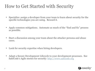How to Get Started with Security
• Specialize: assign a developer from your team to learn about security for the
specific technologies you are using. Reward it.

• Apply common mitigations. Automate as much of the “find and fix” process
as possible.

• Start a discussion among your team about the attacker persona and abuse
cases.

• Look for security expertise when hiring developers.
• Adapt a Secure Development Lifecycle to your development processes. See
SafeCode’s Agile stories for security: http://www.safecode.org

27

 