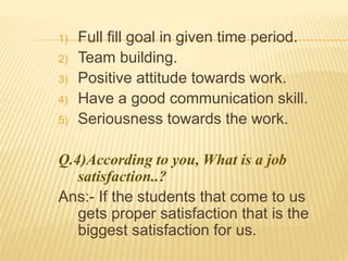 1) Full fill goal in given time period. 
2) Team building. 
3) Positive attitude towards work. 
4) Have a good communication skill. 
5) Seriousness towards the work. 
Q.4)According to you, What is a job 
satisfaction..? 
Ans:- If the students that come to us 
gets proper satisfaction that is the 
biggest satisfaction for us. 
 
