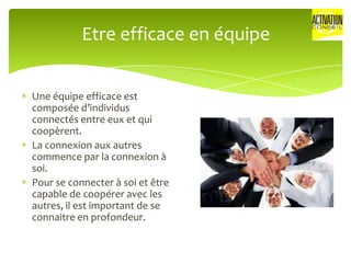 Etre efficace en équipe


Une équipe efficace est
composée d’individus
connectés entre eux et qui
coopèrent.
La connexion aux autres
commence par la connexion à
soi.
Pour se connecter à soi et être
capable de coopérer avec les
autres, il est important de se
connaitre en profondeur.
 