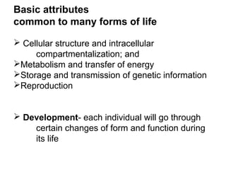 Basic attributes
common to many forms of life
 Cellular structure and intracellular
compartmentalization; and
Metabolism and transfer of energy
Storage and transmission of genetic information
Reproduction
 Development- each individual will go through
certain changes of form and function during
its life
 