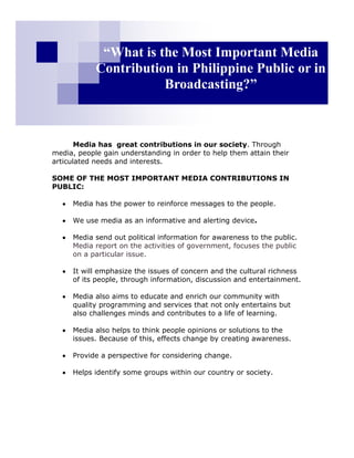 “What is the Most Important Media
            Contribution in Philippine Public or in
                       Broadcasting?”



       Media has great contributions in our society. Through
media, people gain understanding in order to help them attain their
articulated needs and interests.

SOME OF THE MOST IMPORTANT MEDIA CONTRIBUTIONS IN
PUBLIC:

     Media has the power to reinforce messages to the people.

     We use media as an informative and alerting device.

     Media send out political information for awareness to the public.
     Media report on the activities of government, focuses the public
     on a particular issue.

     It will emphasize the issues of concern and the cultural richness
     of its people, through information, discussion and entertainment.

     Media also aims to educate and enrich our community with
     quality programming and services that not only entertains but
     also challenges minds and contributes to a life of learning.

     Media also helps to think people opinions or solutions to the
     issues. Because of this, effects change by creating awareness.

     Provide a perspective for considering change.

     Helps identify some groups within our country or society.
 