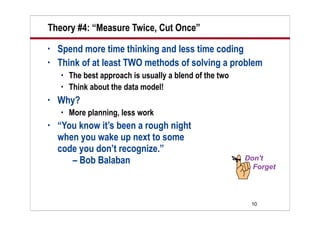 Theory #4: “Measure Twice, Cut Once”
•   Spend more time thinking and less time coding
•   Think of at least TWO methods of solving a problem
       The best approach is usually a blend of the two
       Think about the data model!
•   Why?
       More planning, less work
•   “You know it’s been a rough night
    when you wake up next to some
    code you don’t recognize.”
       – Bob Balaban



                                                          10
 