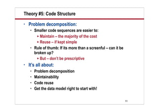 Theory #5: Code Structure
•   Problem decomposition:
       Smaller code sequences are easier to:
          Maintain – the majority of the cost
          Reuse – if kept simple
       Rule of thumb: If its more than a screenful – can it be
        broken up?
          But – don’t be prescriptive

•   It’s all about:
       Problem decomposition
       Maintainability
       Code reuse
       Get the data model right to start with!

                                                                  11
 