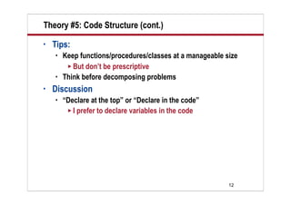 Theory #5: Code Structure (cont.)
•   Tips:
       Keep functions/procedures/classes at a manageable size
          But don’t be prescriptive
       Think before decomposing problems
•   Discussion
       “Declare at the top” or “Declare in the code”
          I prefer to declare variables in the code




                                                           12
 