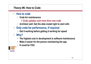Theory #6: How to Code
•   How to code
       Code for maintenance
          Code updates cost more than new code
       Architect well. Get the data model right to start with.
•   Only code for performance, if required
       Get it working before getting it working for speed
•   Why?
       The highest cost in development is software maintenance
       Make it easier for the person maintaining the app
       It could be YOU




                                                                  13
 