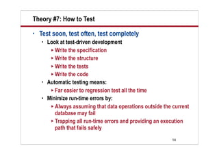 Theory #7: How to Test
•   Test soon, test often, test completely
       Look at test-driven development
          Write the specification
          Write the structure
          Write the tests
          Write the code
       Automatic testing means:
          Far easier to regression test all the time
       Minimize run-time errors by:
          Always assuming that data operations outside the current
           database may fail
          Trapping all run-time errors and providing an execution
           path that fails safely
                                                           14
 