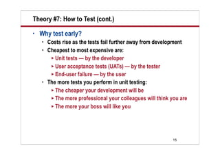 Theory #7: How to Test (cont.)
•   Why test early?
       Costs rise as the tests fail further away from development
       Cheapest to most expensive are:
          Unit tests — by the developer
          User acceptance tests (UATs) — by the tester
          End-user failure — by the user
       The more tests you perform in unit testing:
          The cheaper your development will be
          The more professional your colleagues will think you are
          The more your boss will like you




                                                            15
 