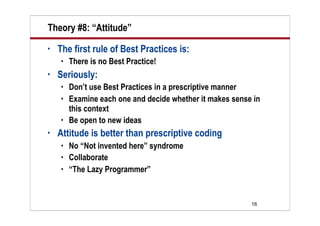 Theory #8: “Attitude”
•   The first rule of Best Practices is:
       There is no Best Practice!
•   Seriously:
       Don’t use Best Practices in a prescriptive manner
       Examine each one and decide whether it makes sense in
        this context
       Be open to new ideas
•   Attitude is better than prescriptive coding
       No “Not invented here” syndrome
       Collaborate
       “The Lazy Programmer”


                                                          16
 