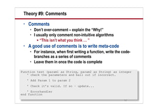 Theory #9: Comments
 •   Comments
         Don’t over-comment – explain the “Why!”
         I usually only comment non-intuitive algorithms
             “This isn’t what you think … ”
 •   A good use of comments is to write meta-code
         For instance, when first writing a function, write the code-
          branches as a series of comments
         Leave them in once the code is complete

Function test (param1 as String, param2 as String) as integer
   ' check the parameters and bail out if incorrect.
     ' Add Param 1 to param 2
     ' Check it’s valid. If so – update...
   ' Errorhandler
end function
                                                                  17
 