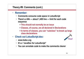 Theory #9: Comments (cont.)
•   Remember:
       Comments consume code space in LotusScript
       There’s a 64k — about 1,400 line — limit for each code
        sequence
          This should not normally be an issue
          Classes, of course, are all declared in Declarations
          In terms of classes, you can “subclass” to break up large
           class declarations
•   Check out LotusScript.doc:
       www.lsdoc.org
       It’s a “JavaDoc for LotusScript”
       You can annotate code to make the comments clearer


                                                             18
 