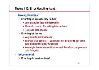 Theory #10: Error Handling (cont.)
•   Two approaches:
       Error trap in almost every routine
          Very granular, lots of information
          Minimal chance of breaking transactions
          However, lots of code
       Error trap at the top
          Very simple, minimal code
          You will lose context — you might not be able to get valid
           data on how the error happened
          You might break transactions — and therefore compromise
           data integrity
•   I recommend:
       Error trap in most routines!
                                                            21
 