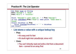 Practice #1: The List Operator
Dim Pres list as String
Pres(“George”) = “Bush”
Pres(“Bill”) = “Clinton”

Print “Georges’s last name is: “ + Pres(“George”)
if not isElement(Pres(“Chad”)) then print “Chad wasn’t
found”
forall thisPres in Pres
   Print listtag(thisPres) + “ “ + thisPres
end forall

•   List stores a value with a unique lookup key
       Pros:
          It’s easy and it’s fast
          It’s built right into LotusScript, since v4.5
       Cons:
          You can’t directly read and write a list from a document
           item – convert to an array first
                                                              23
 