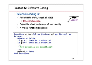 Practice #2: Defensive Coding
•   Defensive coding is:
       Assume the worst, check all input
          On every function
       Does this affect performance? Not usually.
       A typical function looks like:

Function mytest(p1 as String, p2 as String) as
integer
   mytest = false
   if p1=”” then exit function
   if p2=”” then exit function
   ...
   ' Now actually do something!
   ....
   mytest = true
end function

                                                     24
 