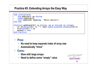 Practice #3: Extending Arrays the Easy Way
Sub initialize()
    Dim myArray() as String
    redim myArray(0)
    call myExtend (myArray, “Hello Sailor”)
end sub
function myExtend(S() as String, ns as String) as integer
   if (S(ubound(S)) <> “”) then redim preserve S(ubound(S)+1)
   S(ubound(S)) = ns
   extend = true
end function



•   Pros:
       No need to keep separate index of array size
       Automatically “trims”
•   Cons:
       Slow with large arrays
       Need to define some “empty” value
                                                           25
 