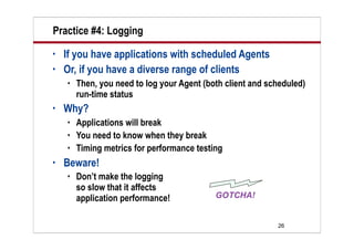 Practice #4: Logging
•   If you have applications with scheduled Agents
•   Or, if you have a diverse range of clients
       Then, you need to log your Agent (both client and scheduled)
        run-time status
•   Why?
       Applications will break
       You need to know when they break
       Timing metrics for performance testing
•   Beware!
       Don’t make the logging
        so slow that it affects
        application performance!

                                                            26
 