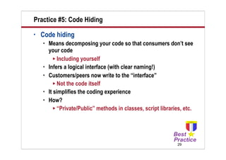 Practice #5: Code Hiding
•   Code hiding
       Means decomposing your code so that consumers don’t see
        your code
           Including yourself
       Infers a logical interface (with clear naming!)
       Customers/peers now write to the “interface”
           Not the code itself
       It simplifies the coding experience
       How?
           “Private/Public” methods in classes, script libraries, etc.




                                                                29
 