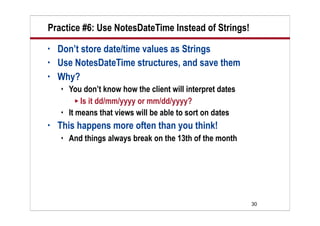 Practice #6: Use NotesDateTime Instead of Strings!
•   Don’t store date/time values as Strings
•   Use NotesDateTime structures, and save them
•   Why?
       You don’t know how the client will interpret dates
           Is it dd/mm/yyyy or mm/dd/yyyy?
       It means that views will be able to sort on dates
•   This happens more often than you think!
       And things always break on the 13th of the month




                                                             30
 