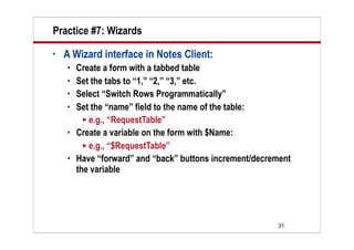 Practice #7: Wizards
•   A Wizard interface in Notes Client:
       Create a form with a tabbed table
       Set the tabs to “1,” “2,” “3,” etc.
       Select “Switch Rows Programmatically”
       Set the “name” field to the name of the table:
           e.g., “RequestTable”
       Create a variable on the form with $Name:
           e.g., “$RequestTable”
       Have “forward” and “back” buttons increment/decrement
        the variable




                                                         31
 