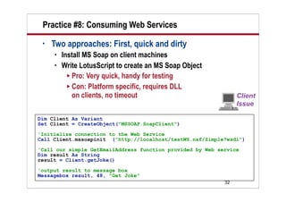 Practice #8: Consuming Web Services
 •   Two approaches: First, quick and dirty
        Install MS Soap on client machines
        Write LotusScript to create an MS Soap Object
            Pro: Very quick, handy for testing
            Con: Platform specific, requires DLL
             on clients, no timeout

Dim Client As Variant
Set Client = CreateObject("MSSOAP.SoapClient")
'Initialize connection to the Web Service
Call Client.mssoapinit ("http://localhost/testWS.nsf/Simple?wsdl")

'Call our simple GetEmailAddress function provided by Web service
Dim result As String
result = Client.getJoke()

'output result to message box
Messagebox result, 48, "Get Joke"
                                                            32
 