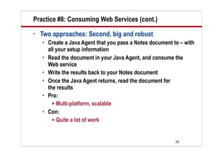 Practice #8: Consuming Web Services (cont.)
•   Two approaches: Second, big and robust
       Create a Java Agent that you pass a Notes document to – with
        all your setup information
       Read the document in your Java Agent, and consume the
        Web service
       Write the results back to your Notes document
       Once the Java Agent returns, read the document for
        the results
       Pro:
           Multi-platform, scalable
       Con:
           Quite a lot of work




                                                            33
 