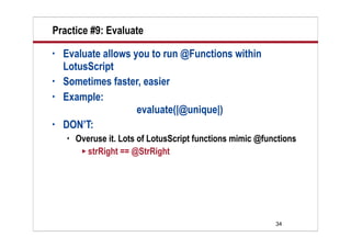 Practice #9: Evaluate
•   Evaluate allows you to run @Functions within
    LotusScript
•   Sometimes faster, easier
•   Example:
                     evaluate(|@unique|)
•   DON’T:
       Overuse it. Lots of LotusScript functions mimic @functions
          strRight == @StrRight




                                                            34
 