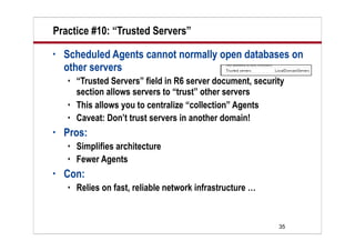 Practice #10: “Trusted Servers”
•   Scheduled Agents cannot normally open databases on
    other servers
       “Trusted Servers” field in R6 server document, security
        section allows servers to “trust” other servers
       This allows you to centralize “collection” Agents
       Caveat: Don’t trust servers in another domain!
•   Pros:
       Simplifies architecture
       Fewer Agents
•   Con:
       Relies on fast, reliable network infrastructure …


                                                             35
 