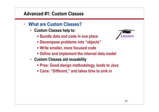 Advanced #1: Custom Classes
•   What are Custom Classes?
       Custom Classes help to:
          Bundle data and code in one place
          Decompose problems into “objects”
          Write smaller, more focused code
          Define and implement the internal data model
       Custom Classes aid reusability
          Pros: Good design methodology, leads to Java
          Cons: “Different,” and takes time to sink in




                                                          37
 