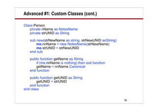 Advanced #1: Custom Classes (cont.)

Class Person
   private nName as NotesName
   private strUNID as String

   sub new(strNewName as string, strNewUNID asString)
       me.nnName = new NotesName(strNewName)
       me.strUNID = strNewUNID
   end sub

   public function getName as String
       if (me.nnName is nothing) then exit function
       getName = nnName.Canonical
   end function

   public function getUNID as String
        getUNID = strUNID
   end function
end class


                                                        38
 