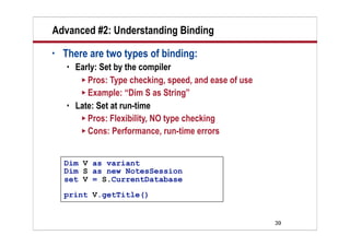 Advanced #2: Understanding Binding
•   There are two types of binding:
       Early: Set by the compiler
          Pros: Type checking, speed, and ease of use
          Example: “Dim S as String”
       Late: Set at run-time
          Pros: Flexibility, NO type checking
          Cons: Performance, run-time errors



    Dim V as variant
    Dim S as new NotesSession
    set V = S.CurrentDatabase
    print V.getTitle()


                                                         39
 