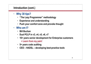 Introduction (cont.)
•   Why 30 tips?
       “The Lazy Programmer” methodology
       Experience and understanding
       Push your comfort zone and provoke thought
•   Who am I?
       Bill Buchan
       Dual PCLP in v3, v4, v5, v6, v7
       10+ years senior development for Enterprise customers
          Learn from my pain!
       5+ years code auditing
       CEO – HADSL – developing best-practice tools


                                                           4
 
