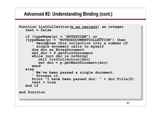 Advanced #2: Understanding Binding (cont.)

Function ListCollection(p as variant) as integer
   test = false
  if (typeName(p) = “NOTESVIEW”) or _
  (typeName(p) = “NOTESDOCUMENTCOLLECTION”) then
     ' decompose this collection into a number of
     ' single document calls to myself
     dim doc as NotesDocument
     set doc = P.getFirstDocument
     while (not doc is nothing)
        call listCollection(doc)
        set doc = p.getNextDocument(doc)
     wend
  else
     ' We've been passed a single document.
     ' Process it.
     Print “I have been passed doc: “ + doc.Title(0)
     test = true
  end if
end function

                                                   40
 