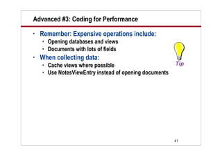 Advanced #3: Coding for Performance
•   Remember: Expensive operations include:
       Opening databases and views
       Documents with lots of fields
•   When collecting data:
       Cache views where possible
       Use NotesViewEntry instead of opening documents




                                                          41
 