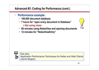 Advanced #3: Coding for Performance (cont.)
•   Performance example:
       100,000 document database
       7 hours for “open every document in Database”
          Not using views
       60 minutes using NotesView and opening documents
       12 minutes for “NotesViewEntry”




        See also:
        Application Performance Techniques for Notes and Web Clients
        (Jamie Magee)
                                                              42
 