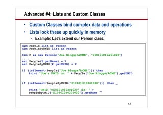 Advanced #4: Lists and Custom Classes
 •   Custom Classes bind complex data and operations
 •   Lists look these up quickly in memory
         Example: Let’s extend our Person class:
dim People list as Person
dim PeopleByUNID list as Person

Dim P as new Person(“Joe Bloggs/ACME”, “010101010201020”)
....
set People(P.getName) = P
set PeopleByUNID(P.getUNID) = P

if (isElement(People(“Joe Bloggs/ACME”))) then _
    Print “Joe's UNID is: “ + People(“Joe Bloggs/ACME”).getUNID


if (isElement(PeopleByUNID(“010101010201020”))) then _

     Print “UNID '010101010201020' is: “ +   _
     PeopleByUNID(“010101010201020”).getName


                                                            43
 