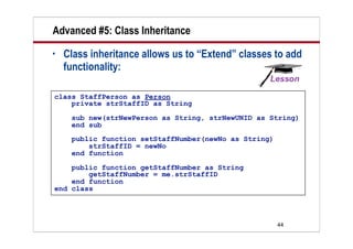 Advanced #5: Class Inheritance
•   Class inheritance allows us to “Extend” classes to add
    functionality:

class StaffPerson as Person
    private strStaffID as String
     sub new(strNewPerson as String, strNewUNID as String)
     end sub
     public function setStaffNumber(newNo as String)
         strStaffID = newNo
     end function

    public function getStaffNumber as String
        getStaffNumber = me.strStaffID
    end function
end class




                                                       44
 