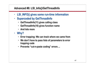 Advanced #8: LSI_Info()/GetThreadInfo
•   LSI_INFO() gives some run-time information
•   Superceded by GetThreadInfo
       GetThreadInfo(11) gives calling class
       GetThreadInfo(10) gives function name
       And lots more
•   Why?
       Error trapping: We can track where we came from
       We don’t have to pass lists of parameters to error
        trapping code
       Prevents “cut-n-paste coding” errors ...




                                                             47
 