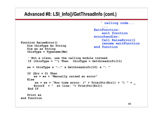 Advanced #8: LSI_Info()/GetThreadInfo (cont.)
                                            ' calling code...
                                             ...
                                         ExitFunction:
                                             exit function
                                         errorhandler:
                                             Call RaiseError()
Function RaiseError()                        resume exitFunction
    Dim thisType As String               end function
    Dim es as String
    thisType = Typename(Me)

    ' Not a class, use the calling module instead
    If (thisType = "") Then thisType = Getthreadinfo(11)

   es = thisType & "::" & Getthreadinfo(10) & ": "

   If (Err = 0) Then
       es = es + "Manually raised an error"
   Else
        es = es + "Run time error: (" + Trim(Str(Err)) + ") " + _
       Error$ + " at line: "+ Trim(Str(Erl))
   End If

    Print es
end function
                                                            48
 