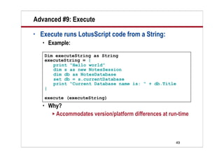 Advanced #9: Execute
•   Execute runs LotusScript code from a String:
        Example:

        Dim executeString as String
        executeString = |
           print “Hello world”
           dim s as new NotesSession
           dim db as NotesDatabase
           set db = s.currentDatabase
           print “Current Database name is: “ + db.Title
        |

        execute (executeString)
        Why?
           Accommodates version/platform differences at run-time




                                                           49
 