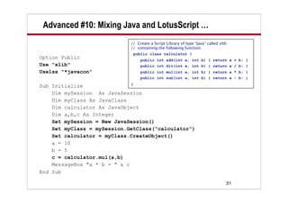 Advanced #10: Mixing Java and LotusScript …
                             // Create a Script Library of type “Java” called xlib
                             // containing the following function:
                              public class calculator {
Option Public                     public int add(int a, int b) { return a + b; }
Use "xlib"                        public int div(int a, int b) { return a / b; }
Uselsx "*javacon"                 public int mul(int a, int b) { return a * b; }
                                  public int sub(int a, int b) { return a - b; }
                              }
Sub Initialize
    Dim mySession As JavaSession
    Dim myClass As JavaClass
    Dim calculator As JavaObject
    Dim a,b,c As Integer
    Set mySession = New JavaSession()
    Set myClass = mySession.GetClass("calculator")
    Set calculator = myClass.CreateObject()
    a = 10
    b = 5
    c = calculator.mul(a,b)
    MessageBox "a * b = " & c
End Sub

                                                                                 51
 