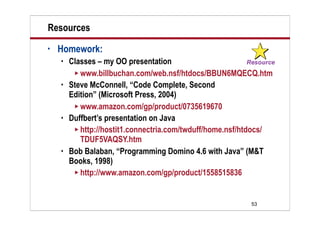 Resources
•   Homework:
       Classes – my OO presentation
          www.billbuchan.com/web.nsf/htdocs/BBUN6MQECQ.htm
       Steve McConnell, “Code Complete, Second
        Edition” (Microsoft Press, 2004)
          www.amazon.com/gp/product/0735619670
       Duffbert’s presentation on Java
          http://hostit1.connectria.com/twduff/home.nsf/htdocs/
           TDUF5VAQSY.htm
       Bob Balaban, “Programming Domino 4.6 with Java” (M&T
        Books, 1998)
          http://www.amazon.com/gp/product/1558515836




                                                          53
 