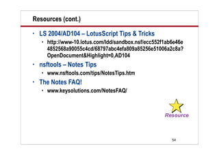 Resources (cont.)
•   LS 2004/AD104 – LotusScript Tips & Tricks
       http://www-10.lotus.com/ldd/sandbox.nsf/ecc552f1ab6e46e
        4852568a90055c4cd/68797abc4efa809a85256e51006a2c8a?
        OpenDocument&Highlight=0,AD104
•   nsftools – Notes Tips
       www.nsftools.com/tips/NotesTips.htm
•   The Notes FAQ!
       www.keysolutions.com/NotesFAQ/




                                                          54
 