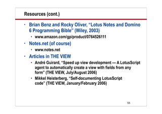Resources (cont.)
•   Brian Benz and Rocky Oliver, “Lotus Notes and Domino
    6 Programming Bible” (Wiley, 2003)
       www.amazon.com/gp/product/0764526111
•   Notes.net (of course)
       www.notes.net
•   Articles in THE VIEW
       André Guirard, “Speed up view development — A LotusScript
        agent to automatically create a view with fields from any
        form” (THE VIEW, July/August 2006)
       Mikkel Heisterberg, “Self-documenting LotusScript
        code” (THE VIEW, January/February 2006)



                                                          55
 